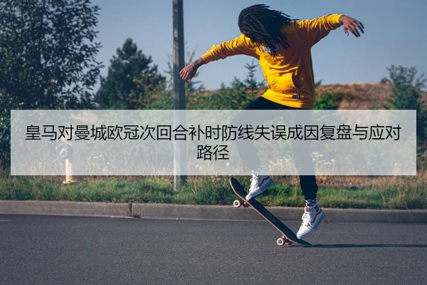 皇马对曼城欧冠次回合补时防线失误成因复盘与应对路径